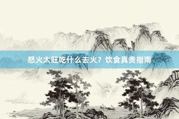 怒火太旺吃什么去火？饮食真贵指南