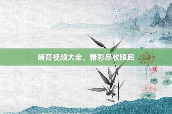 哺育视频大全，精彩尽收眼底