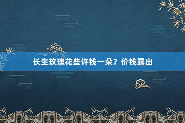 长生玫瑰花些许钱一朵？价钱露出