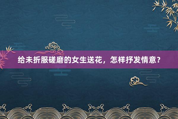 给未折服磋磨的女生送花，怎样抒发情意？
